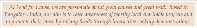 At Food for Cause, we are passionate about great causes and great food.  Based in Bangalore, India, our aim is to raise awareness of worthy local charitable projects and to promote their cause by raising funds through interactive cooking demonstrations.